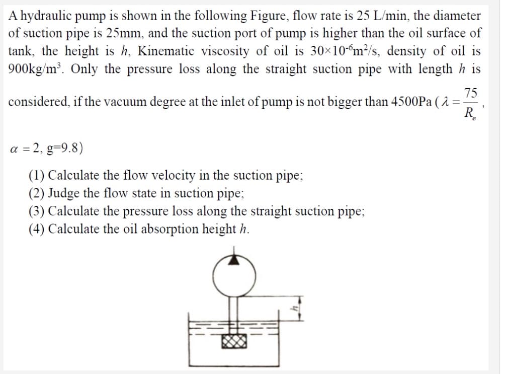 A hydraulic pump is shown in the following Figure, flow rate is 25 L/min, the diameter
of suction pipe is 25mm, and the suction port of pump is higher than the oil surface of
tank, the height is h, Kinematic viscosity of oil is 30×10“m²/s, density of oil is
900kg/m³. Only the pressure loss along the straight suction pipe with length h is
75
considered, if the vacuum degree at the inlet of pump is not bigger than 4500P ( 2 =
R.
a = 2, g=9.8)
(1) Calculate the flow velocity in the suction pipe;
(2) Judge the flow state in suction pipe;
(3) Calculate the pressure loss along the straight suction pipe;
(4) Calculate the oil absorption height h.

