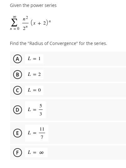 L = -
Given the power series
00
(x + 2)"
n = 0 2"
Find the "Radius of Convergence" for the series.
A)L = 1
В
L = 2
L = 0
D
11
E
7
F
L = 00
