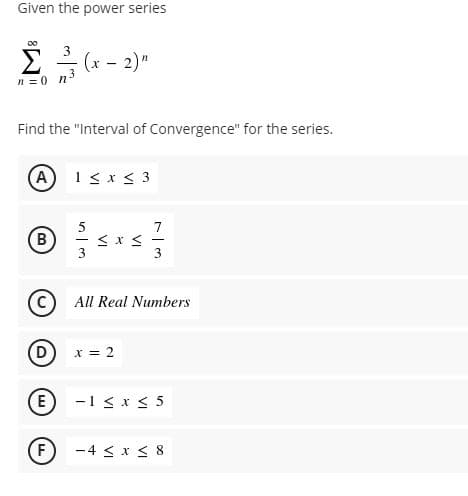 Given the power series
00
2 - (x - 2)"
n =0 n3
Find the "Interval of Convergence" for the series.
(A 1< x < 3
7
B
3
C) All Real Numbers
x = 2
(E
-1 < x < 5
F)
-4 < x < 8

