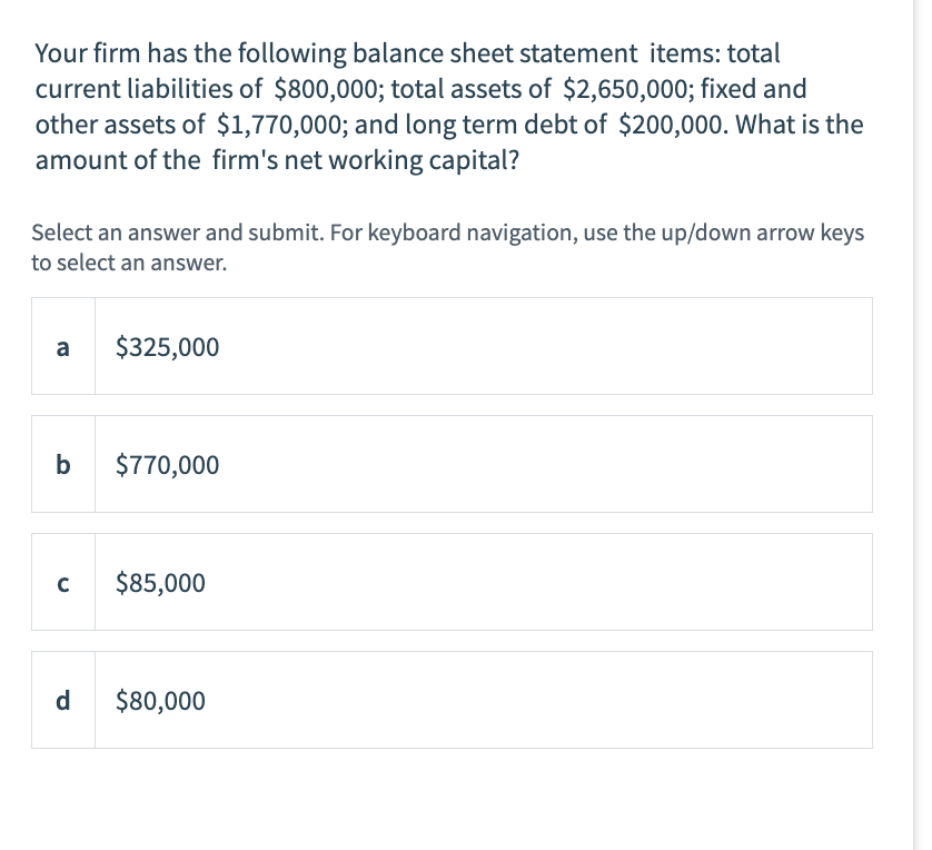 Your firm has the following balance sheet statement items: total
current liabilities of $800,000; total assets of $2,650,000; fixed and
other assets of $1,770,000; and long term debt of $200,000. What is the
amount of the firm's net working capital?
Select an answer and submit. For keyboard navigation, use the up/down arrow keys
to select an answer.
a
b
с
d
$325,000
$770,000
$85,000
$80,000