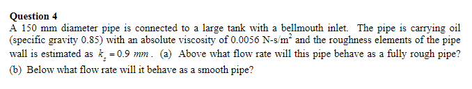 Question 4
A 150 mm diameter pipe is connected to a large tank with a bellmouth inlet. The pipe is carrying oil
(specific gravity 0.85) with an absolute viscosity of 0.0056 N-s/m² and the roughness elements of the pipe
wall is estimated as k = 0.9 mm. (a) Above what flow rate will this pipe behave as a fully rough pipe?
(b) Below what flow rate will it behave as a smooth pipe?