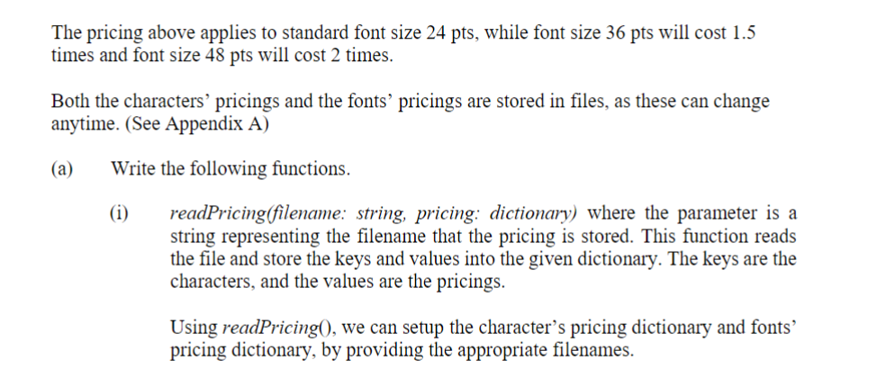 The pricing above applies to standard font size 24 pts, while font size 36 pts will cost 1.5
times and font size 48 pts will cost 2 times.
Both the characters' pricings and the fonts' pricings are stored in files, as these can change
anytime. (See Appendix A)
Write the following functions.
(i) readPricing(filename: string, pricing: dictionary) where the parameter is a
string representing the filename that the pricing is stored. This function reads
the file and store the keys and values into the given dictionary. The keys are the
characters, and the values are the pricings.
(a)
Using readPricing(), we can setup the character's pricing dictionary and fonts'
pricing dictionary, by providing the appropriate filenames.
