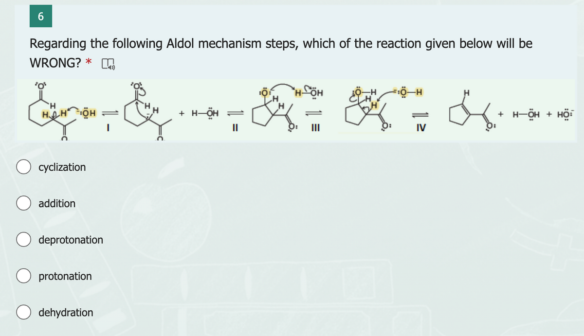 6
Regarding the following Aldol mechanism steps, which of the reaction given below will be
WRONG?* m
&&R=K7
+ H-ÖH
'H
HAHÖH
O cyclization
addition
deprotonation
protonation
O dehydration
IV
H
+ H-ÖH + HÖ