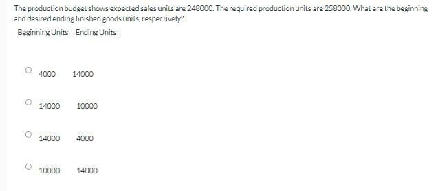 °
The production budget shows expected sales units are 248000. The required production units are 258000. What are the beginning
and desired ending finished goods units, respectively?
Beginning Units Ending Units
4000
14000
14000
10000
14000
4000
10000
14000