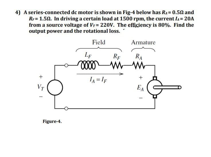 4) A series-connected dc motor is shown in Fig-4 below has RA = 0.52 and
RF = 1.52. In driving a certain load at 1500 rpm, the current IA = 20A
from a source voltage of Vr = 220V. The efficiency is 80%. Find the
output power and the rotational loss.
+
VT
LF
Field
0000
IA=IF
Armature
RF
RA
w
+
EA
Figure-4.
1