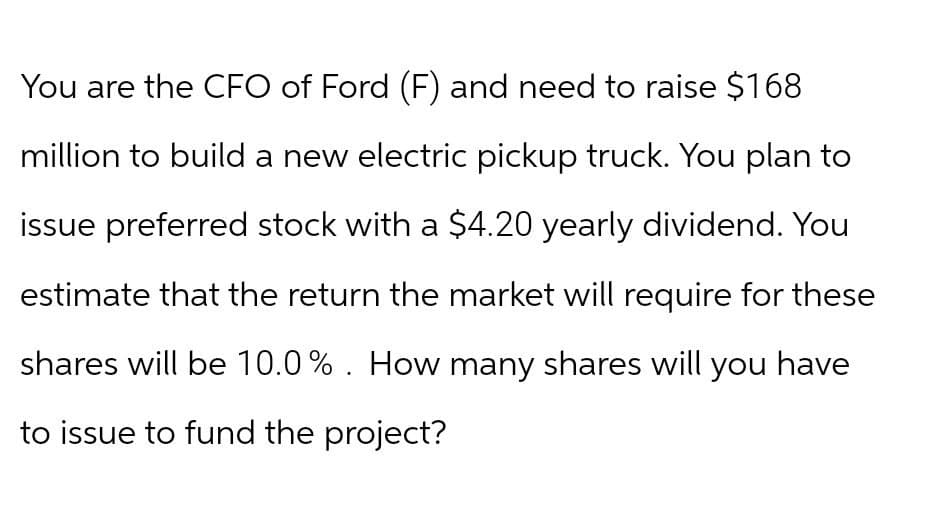 You are the CFO of Ford (F) and need to raise $168
million to build a new electric pickup truck. You plan to
issue preferred stock with a $4.20 yearly dividend. You
estimate that the return the market will require for these
shares will be 10.0%. How many shares will you have
to issue to fund the project?