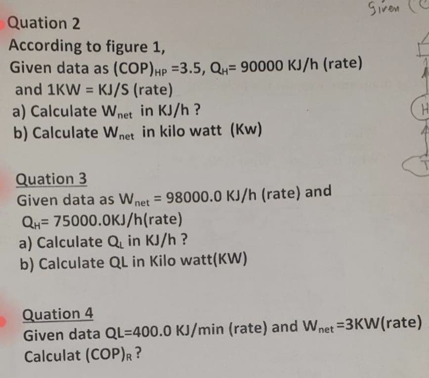 Siven
Quation 2
According to figure 1,
Given data as (COP)HP =3.5, QH= 90000 KJ/h (rate)
and 1KW = KJ/S (rate)
a) Calculate W net in KJ/h ?
b) Calculate Wnet in kilo watt (Kw)
%3D
Quation 3
Given data as Wnet = 98000.0 KJ/h (rate) and
QH= 75000.0KJ/h(rate)
a) Calculate Q in KJ/h ?
b) Calculate QL in Kilo watt(KW)
Quation 4
Given data QL=400.0 KJ/min (rate) and Wnet =3KW(rate)
Calculat (COP)R?
