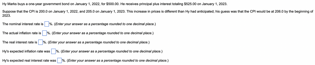 Hy Marks buys a one-year government bond on January 1, 2022, for $500.00. He receives principal plus interest totaling $525.00 on January 1, 2023.
Suppose that the CPI is 200.0 on January 1, 2022, and 205.0 on January 1, 2023. This increase in prices is different than Hy had anticipated; his guess was that the CPI would be at 206.0 by the beginning of
2023.
The nominal interest rate is %. (Enter your answer as a percentage rounded to one decimal place.)
The actual inflation rate is%. (Enter your answer as a percentage rounded to one decimal place.)
The real interest rate is %. (Enter your answer as a percentage rounded to one decimal place.)
Hy's expected inflation rate was %. (Enter your answer as a percentage rounded to one decimal place.)
Hy's expected real interest rate was %. (Enter your answer as a percentage rounded to one decimal place.)