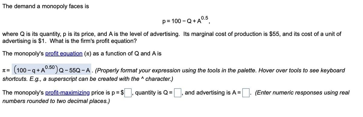 The demand a monopoly faces is
p=100-Q+A⁰.5
where Q is its quantity, p is its price, and A is the level of advertising. Its marginal cost of production is $55, and its cost of a unit of
advertising is $1. What is the firm's profit equation?
The monopoly's profit equation () as a function of Q and A is
(100-q+A0.50) Q-55Q - A. (Properly format your expression using the tools in the palette. Hover over tools to see keyboard
shortcuts. E.g., a superscript can be created with the ^ character.)
π =
The monopoly's profit-maximizing price is p = $, quantity is Q =
numbers rounded to two decimal places.)
, and advertising is A = [
(Enter numeric responses using real