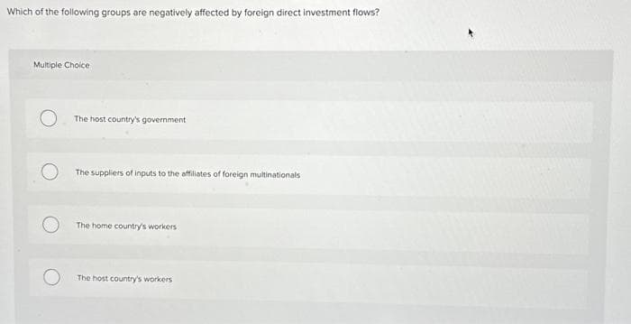 Which of the following groups are negatively affected by foreign direct investment flows?
Multiple Choice
The host country's government
The suppliers of inputs to the affiliates of foreign multinationals
The home country's workers
The host country's workers