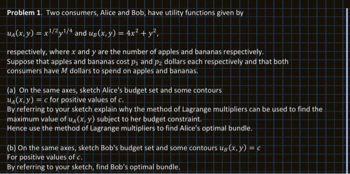 Problem 1. Two consumers, Alice and Bob, have utility functions given by
u₁(x, y) = x¹/²y¹/4 and ug (x, y) = 4x² + y²,
respectively, where x and y are the number of apples and bananas respectively.
Suppose that apples and bananas cost p₁ and p2 dollars each respectively and that both
consumers have M dollars to spend on apples and bananas.
(a) On the same axes, sketch Alice's budget set and some contours
u₁(x, y) = c for positive values of c.
By referring to your sketch explain why the method of Lagrange multipliers can be used to find the
maximum value of u₁(x, y) subject to her budget constraint.
Hence use the method of Lagrange multipliers to find Alice's optimal bundle.
(b) On the same axes, sketch Bob's budget set and some contours up (x, y) = c
For positive values of c.
By referring to your sketch, find Bob's optimal bundle.