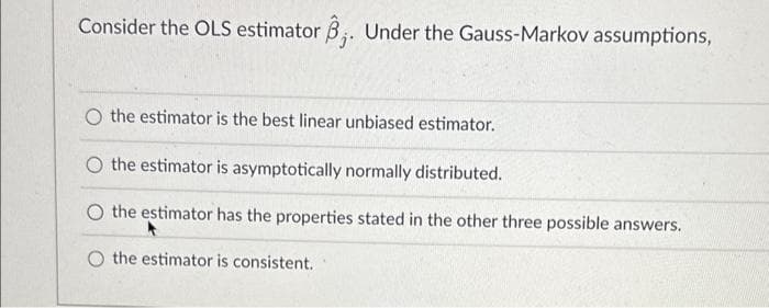 Consider the OLS estimator 3;. Under the Gauss-Markov assumptions,
O the estimator is the best linear unbiased estimator.
O the estimator is asymptotically normally distributed.
O the estimator has the properties stated in the other three possible answers.
O the estimator is consistent.