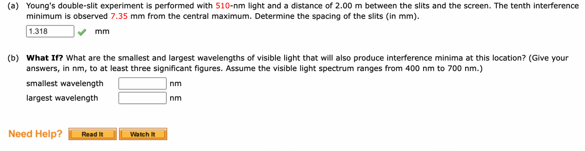 (a) Young's double-slit experiment is performed with 510-nm light and a distance of 2.00 m between the slits and the screen. The tenth interference
minimum is observed 7.35 mm from the central maximum. Determine the spacing of the slits (in mm).
1.318
mm
(b) What If? What are the smallest and largest wavelengths of visible light that will also produce interference minima at this location? (Give your
answers, in nm, to at least three significant figures. Assume the visible light spectrum ranges from 400 nm to 700 nm.)
smallest wavelength
nm
largest wavelength
nm
Need Help?
Watch It
Read It
