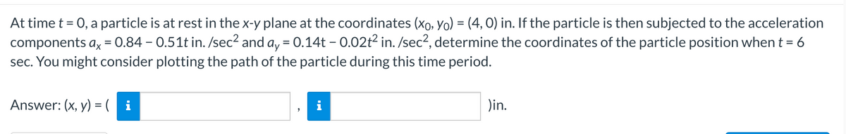 At time t = 0, a particle is at rest in the x-y plane at the coordinates (xo, Yo) = (4, 0) in. If the particle is then subjected to the acceleration
components ax = 0.84 – 0.51t in. /sec² and ay = 0.14t – 0.02t2 in. /sec2, determine the coordinates of the particle position when t = 6
sec. You might consider plotting the path of the particle during this time period.
Answer: (x, y) = ( i
i
Din.
