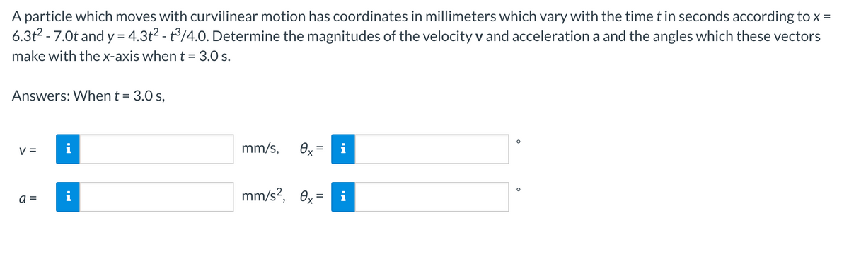 A particle which moves with curvilinear motion has coordinates in millimeters which vary with the time t in seconds according to x =
6.3t2 - 7.0t and y = 4.3t2 - t°/4.0. Determine the magnitudes of the velocity v and acceleration a and the angles which these vectors
make with the x-axis when t = 3.0 s.
Answers: When t = 3.0 s,
mm/s,
i
%3D
V =
mm/s?, 0x = i
