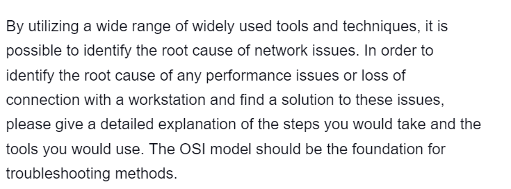 By utilizing a wide range of widely used tools and techniques, it is
possible to identify the root cause of network issues. In order to
identify the root cause of any performance issues or loss of
connection with a workstation and find a solution to these issues,
please give a detailed explanation of the steps you would take and the
tools you would use. The OSI model should be the foundation for
troubleshooting methods.
