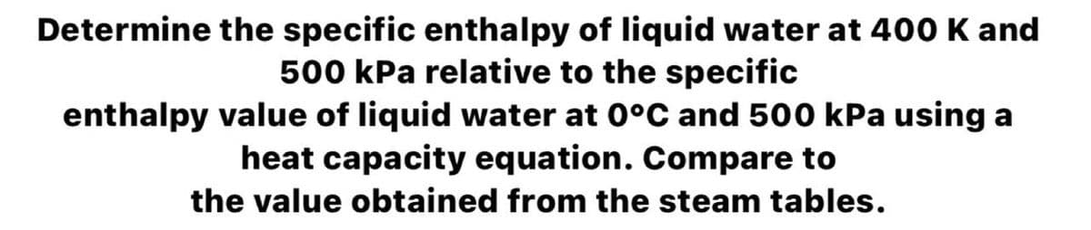 Determine the specific enthalpy of liquid water at 400o K and
500 kPa relative to the specific
enthalpy value of liquid water at 0°C and 500 kPa using a
heat capacity equation. Compare to
the value obtained from the steam tables.
