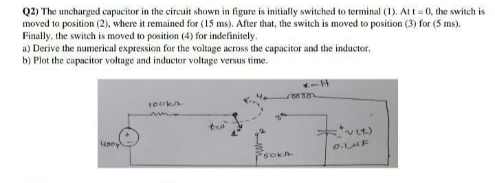 Q2) The uncharged capacitor in the circuit shown in figure is initially switched to terminal (1). Att = 0, the switch is
moved to position (2), where it remained for (15 ms). After that, the switch is moved to position (3) for (5 ms).
Finally, the switch is moved to position (4) for indefinitely.
a) Derive the numerical expression for the voltage across the capacitor and the inductor.
b) Plot the capacitor voltage and inductor voltage versus time.
tookn
vit)
yooy
0.1MF
5okh
