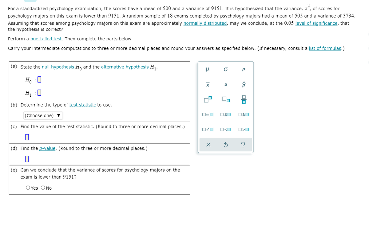 For a standardized psychology examination, the scores have a mean of 500 and a variance of 9151. It is hypothesized that the variance, o, of scores for
psychology majors on this exam is lower than 9151. A random sample of 18 exams completed by psychology majors had a mean of 505 and a variance of 3734.
Assuming that scores among psychology majors on this exam are approximately normally distributed, may we conclude, at the 0.05 level of significance, that
the hypothesis is correct?
Perform a one-tailed test. Then complete the parts below.
Carry your intermediate computations to three or more decimal places and round your answers as specified below. (If necessary, consult a list of formulas.)
(a) State the null hypothesis Ho and the alternative hypothesis H,.
H, :0
H :U
(b) Determine the type of test statistic to use.
(Choose one) ▼
D=0
OSO
(c) Find the value of the test statistic. (Round to three or more decimal places.)
O<O
(d) Find the p-value. (Round to three or more decimal places.)
(e) Can we conclude that the variance of scores for psychology majors on the
exam is lower than 9151?
OYes ONo
