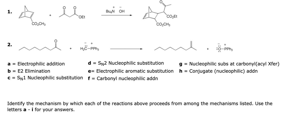 1.
2.
A
CO₂CH3
OEt
+
H₂C-PPh3
a = Electrophilic addition
b = E2 Elimination
C = SN1 Nucleophilic substitution
Bu₂N OH
CO₂Et
CO₂CH3
+
-PPh3
d = SN2 Nucleophilic substitution
e= Electrophilic aromatic substitution h = Conjugate (nucleophilic) addn
f Carbonyl nucleophilic addn
g Nucleophilic subs at carbonyl(acyl Xfer)
Identify the mechanism by which each of the reactions above proceeds from among the mechanisms listed. Use the
letters a -i for your answers.