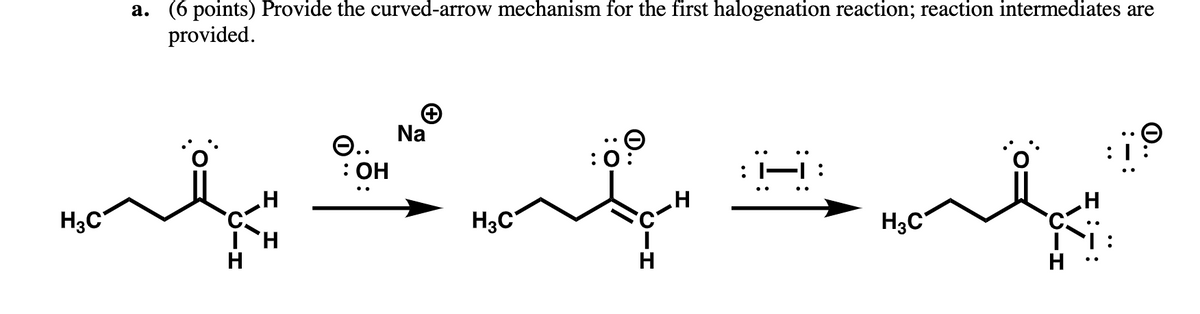 H3C
a. (6 points) Provide the curved-arrow mechanism for the first halogenation reaction; reaction intermediates are
provided.
H
H
e..
: OH
Na
H₂C
H
:|-|
H3C
