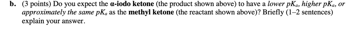 b. (3 points) Do you expect the a-iodo ketone (the product shown above) to have a lower pKa, higher pKa, or
approximately the same pKā as the methyl ketone (the reactant shown above)? Briefly (1–2 sentences)
explain your answer.