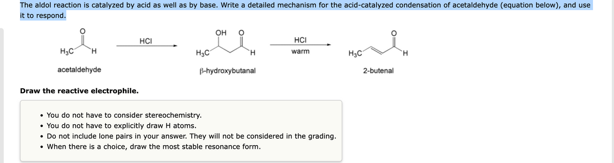 The aldol reaction is catalyzed by acid as well as by base. Write a detailed mechanism for the acid-catalyzed condensation of acetaldehyde (equation below), and use
it to respond.
H₂C
H
acetaldehyde
Draw the reactive electrophile.
HCI
H3C
OH O
H
B-hydroxybutanal
HCI
warm
• You do not have to consider stereochemistry.
• You do not have to explicitly draw H atoms.
• Do not include lone pairs in your answer. They will not be considered in the grading.
• When there is a choice, draw the most stable resonance form.
H3C
2-butenal
H