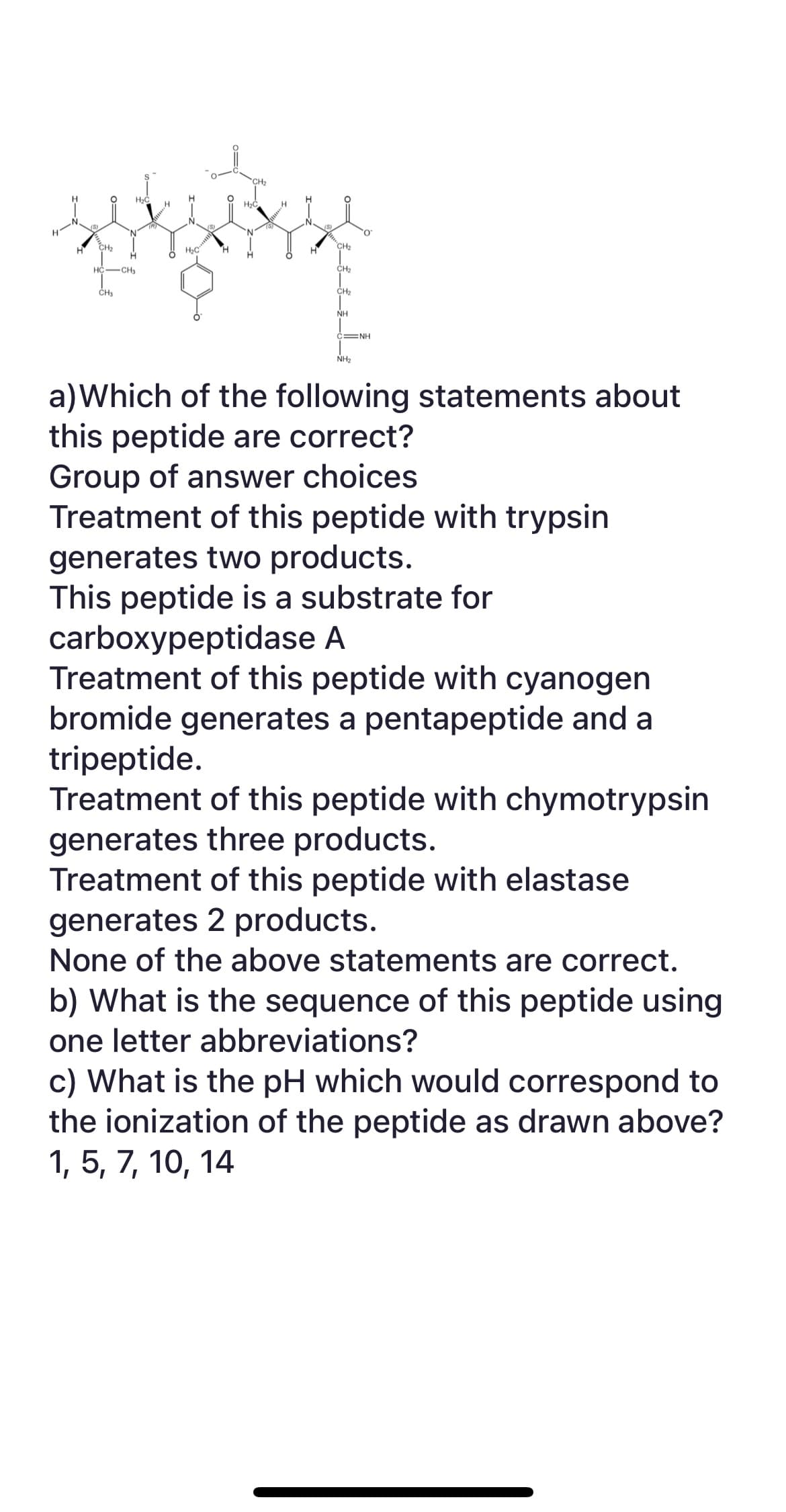 H
CH₂
H₂C
HC-CH3
CH₂
H
H₂C
(S)
H₂C
H
CH₂
CH₂
CH₂
NH
O
C NH
NH₂
a) Which of the following statements about
this peptide are correct?
Group of answer choices
Treatment of this peptide with trypsin
generates two products.
This peptide is a substrate for
carboxypeptidase A
Treatment of this peptide with cyanogen
bromide generates a pentapeptide and a
tripeptide.
Treatment of this peptide with chymotrypsin
generates three products.
Treatment of this peptide with elastase
generates 2 products.
None of the above statements are correct.
b) What is the sequence of this peptide using
one letter abbreviations?
c) What is the pH which would correspond to
the ionization of the peptide as drawn above?
1, 5, 7, 10, 14