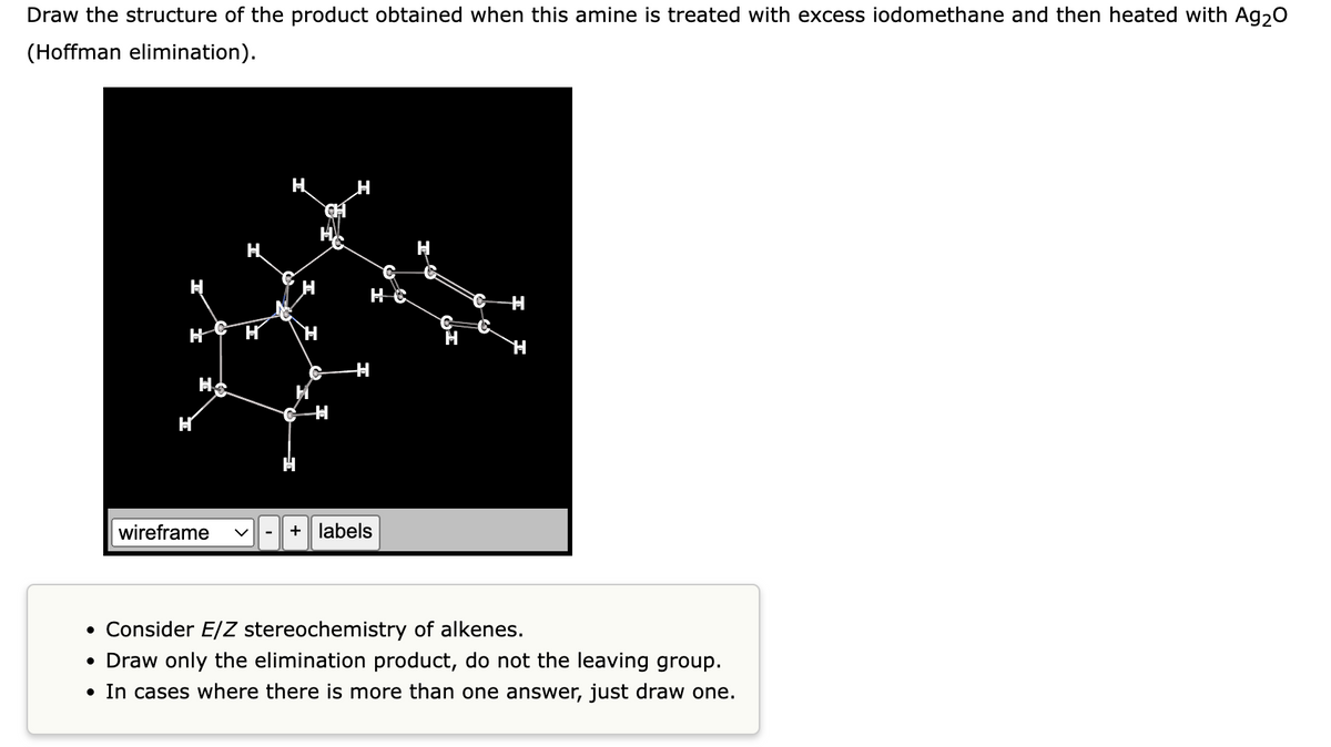 Draw the structure of the product obtained when this amine is treated with excess iodomethane and then heated with Ag₂O
(Hoffman elimination).
H
H H
CH
wireframe V
H
C
HO
+ labels
H
• Consider E/Z stereochemistry of alkenes.
• Draw only the elimination product, do not the leaving group.
• In cases where there is more than one answer, just draw one.