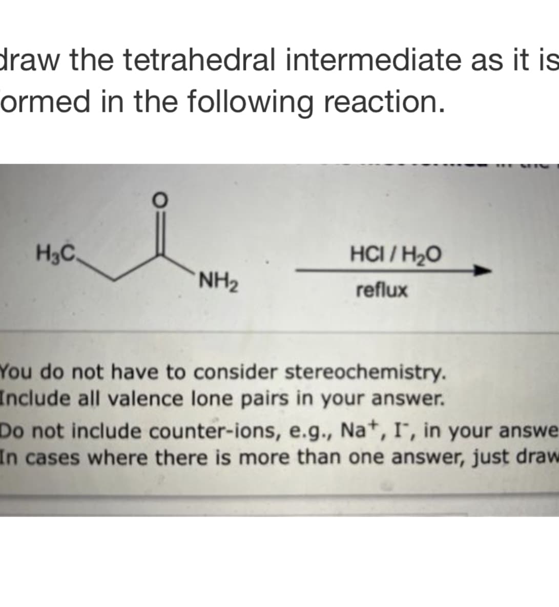 draw the tetrahedral intermediate as it is
ormed in the following reaction.
H₂C
O
NH₂
HCI/H₂O
reflux
You do not have to consider stereochemistry.
Include all valence lone pairs in your answer.
Do not include counter-ions, e.g., Na+, I, in your answe
In cases where there is more than one answer, just draw