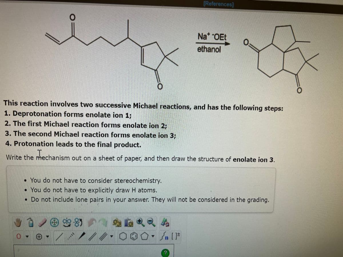 O
0-6
O
This reaction involves two successive Michael reactions, and has the following steps:
1. Deprotonation forms enolate ion 1;
2. The first Michael reaction forms enolate ion 2;
8
3. The second Michael reaction forms enolate ion 3;
4. Protonation leads to the final product.
Write the mechanism out on a sheet of paper, and then draw the structure of enolate ion 3.
****
[References]
• You do not have to consider stereochemistry.
You do not have to explicitly draw H atoms.
. Do not include lone pairs in your answer. They will not be considered in the grading.
12
Na* -OEt
ethanol
O:
#[ ] در