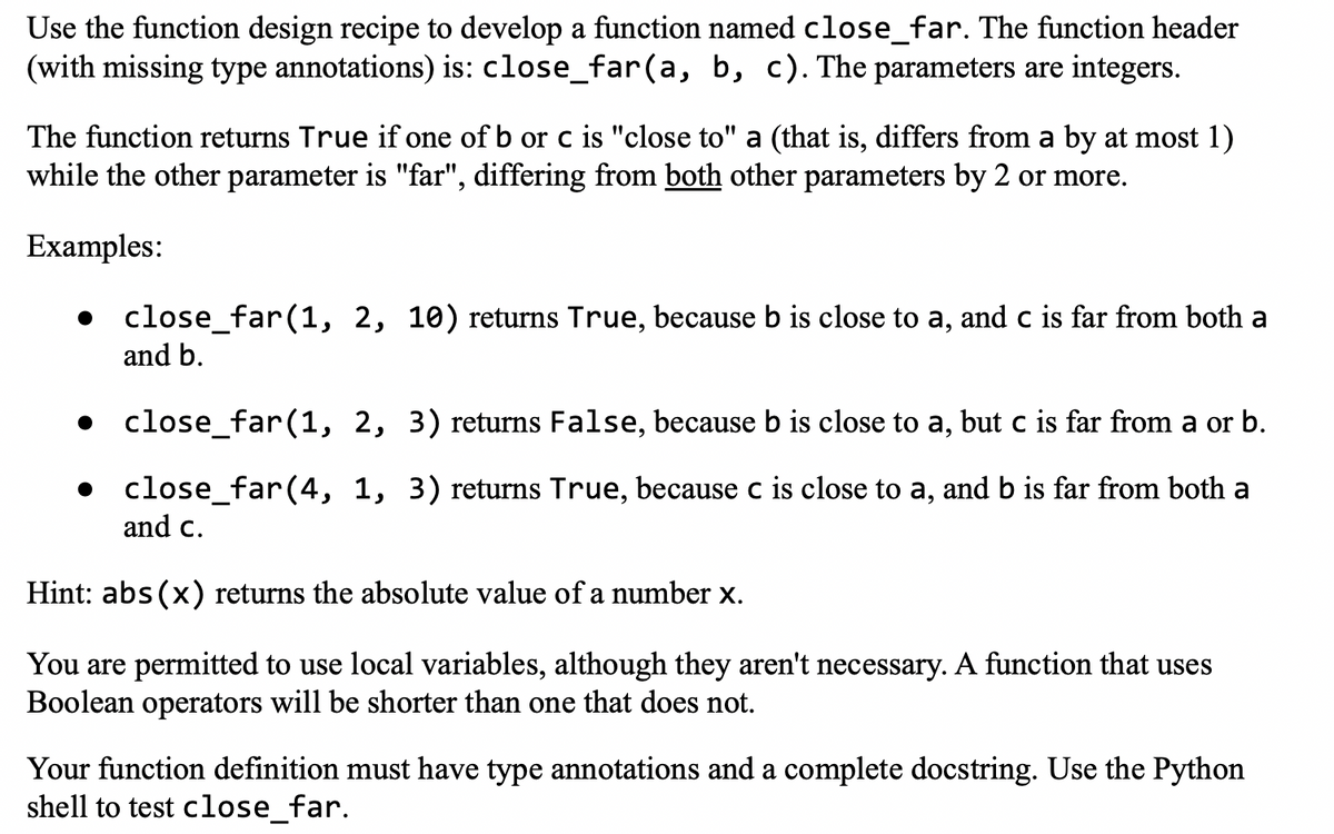 Use the function design recipe to develop a function named close_far. The function header
(with missing type annotations) is: close_far(a, b, c). The parameters are integers.
The function returns True if one of b or c is "close to" a (that is, differs from a by at most 1)
while the other parameter is "far", differing from both other parameters by 2 or more.
Examples:
close_far(1, 2, 10) returns True, because b is close to a, and c is far from both a
and b.
close_far (1, 2, 3) returns False, because b is close to a, but c is far from a or b.
• close_far (4, 1, 3) returns True, because c is close to a, and b is far from both a
and c.
Hint: abs(x) returns the absolute value of a number x.
You are permitted to use local variables, although they aren't necessary. A function that uses
Boolean operators will be shorter than one that does not.
Your function definition must have type annotations and a complete docstring. Use the Python
shell to test close_far.
