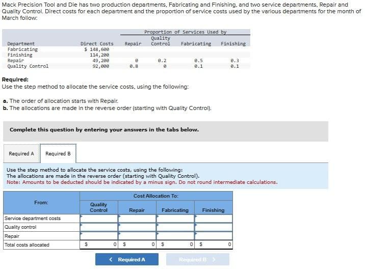 Mack Precision Tool and Die has two production departments, Fabricating and Finishing, and two service departments, Repair and
Quality Control. Direct costs for each department and the proportion of service costs used by the various departments for the month of
March follow:
Department
Fabricating
Finishing
Repair
Quality Control
Proportion of Services Used by
Quality
Direct Costs Repair Control
Fabricating
$ 148,600
114, 200
49,200
92,000
Required:
Use the step method to allocate the service costs, using the following:
From:
a. The order of allocation starts with Repair.
b. The allocations are made in the reverse order (starting with Quality Control).
Service department costs
Quality control
Complete this question by entering your answers in the tabs below.
Repair
Total costs allocated
8
0.8
S
Required A
Required B
Use the step method to allocate the service costs, using the following:
The allocations are made in the reverse order (starting with Quality Control).
Note: Amounts to be deducted should be indicated by a minus sign. Do not round intermediate calculations.
Cost Allocation To:
Quality
Control
9.2
8
0 $
Repair
< Required A
0.5
0.1
Fabricating
0 $
Finishing
Finishing
0 S
Required B >
0.3
0.1
0