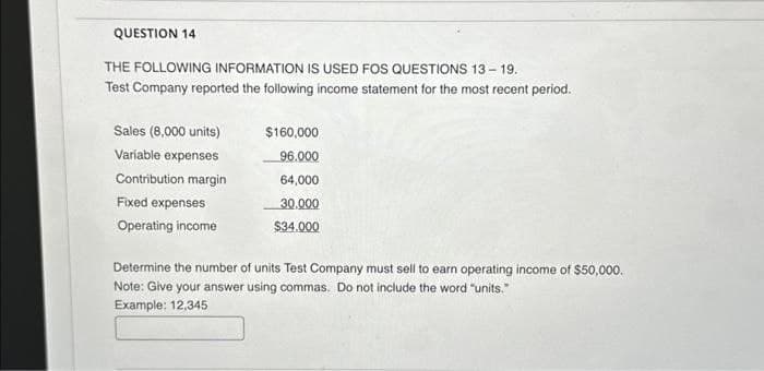 QUESTION 14
THE FOLLOWING INFORMATION IS USED FOS QUESTIONS 13-19.
Test Company reported the following income statement for the most recent period.
Sales (8,000 units)
Variable expenses
Contribution margin
Fixed expenses
Operating income
$160,000
96.000
64,000
30,000
$34.000
Determine the number of units Test Company must sell to earn operating income of $50,000.
Note: Give your answer using commas. Do not include the word "units."
Example: 12,345