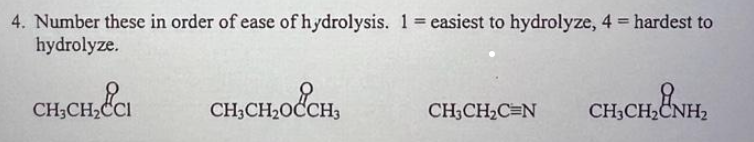 4. Number these in order of ease of hydrolysis. 1 = easiest to hydrolyze, 4 = hardest to
hydrolyze.
CH₂CH₂&CI CHỊCH,O CH
CH3CH2₂C=N
CH,CH,CNH2