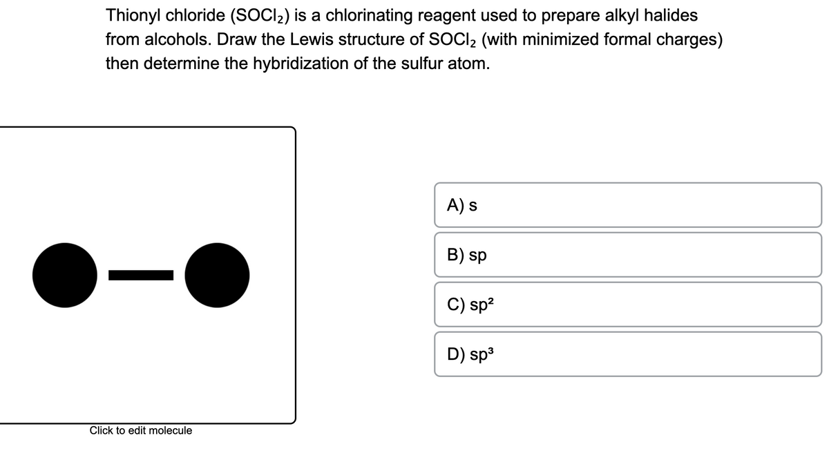Thionyl chloride (SOCl₂) is a chlorinating reagent used to prepare alkyl halides
from alcohols. Draw the Lewis structure of SOCI₂ (with minimized formal charges)
then determine the hybridization of the sulfur atom.
Click to edit molecule
A) s
B) sp
C) sp²
D) sp³