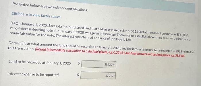 Presented below are two independent situations:
Click here to view factor tables.
(a) On January 1, 2025, Sarasota Inc. purchased land that had an assessed value of $321,000 at the time of purchase. A $561,000,
zero-interest-bearing note due January 1, 2028, was given in exchange. There was no established exchange price for the land, nor a
ready fair value for the note. The interest rate charged on a note of this type is 12%,
Determine at what amount the land should be recorded at January 1, 2025, and the interest expense to be reported in 2025 related to
this transaction. (Round intermediate calculation to 5 decimal places, e.g. 0.23451 and final answers to O decimal places, e.g. 38,548.)
Land to be recorded at January 1, 2025
Interest expense to be reported
$
399309
47917
