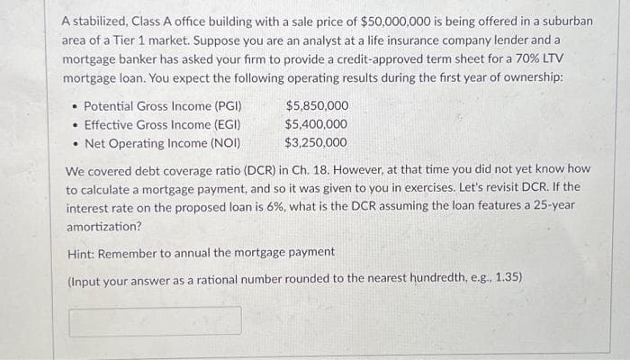 A stabilized, Class A office building with a sale price of $50,000,000 is being offered in a suburban
area of a Tier 1 market. Suppose you are an analyst at a life insurance company lender and a
mortgage banker has asked your firm to provide a credit-approved term sheet for a 70% LTV
mortgage loan. You expect the following operating results during the first year of ownership:
• Potential Gross Income (PGI)
• Effective Gross Income (EGI)
• Net Operating Income (NOI)
$5,850,000
$5,400,000
$3,250,000
We covered debt coverage ratio (DCR) in Ch. 18. However, at that time you did not yet know how
to calculate a mortgage payment, and so it was given to you in exercises. Let's revisit DCR. If the
interest rate on the proposed loan is 6%, what is the DCR assuming the loan features a 25-year
amortization?
Hint: Remember to annual the mortgage payment
(Input your answer as a rational number rounded to the nearest hundredth, e.g., 1.35)