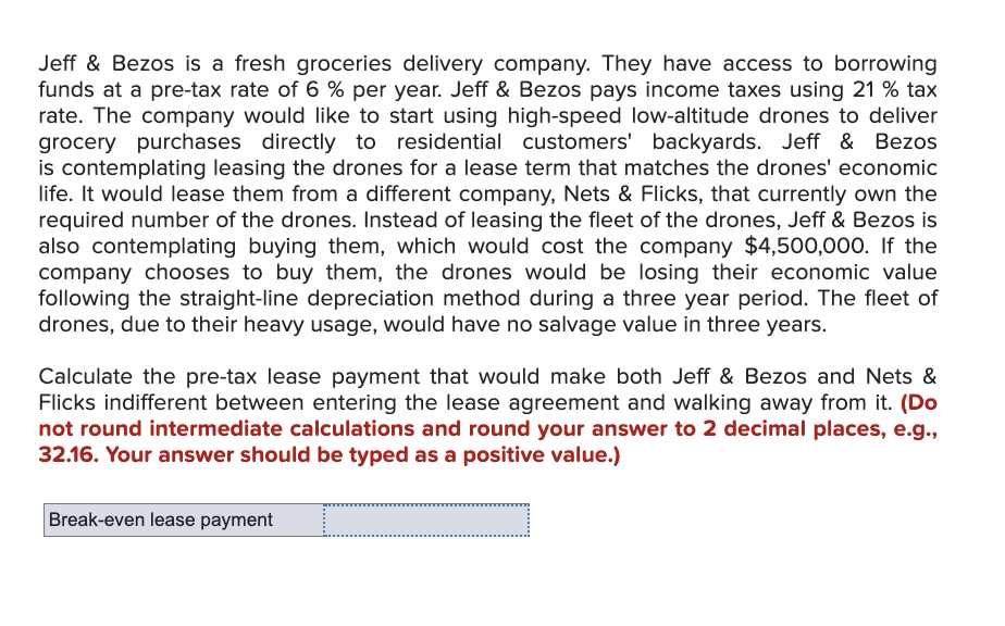 Jeff & Bezos is a fresh groceries delivery company. They have access to borrowing
funds at a pre-tax rate of 6 % per year. Jeff & Bezos pays income taxes using 21 % tax
rate. The company would like to start using high-speed low-altitude drones to deliver
grocery purchases directly to residential customers' backyards. Jeff & Bezos
is contemplating leasing the drones for a lease term that matches the drones' economic
life. It would lease them from a different company, Nets & Flicks, that currently own the
required number of the drones. Instead of leasing the fleet of the drones, Jeff & Bezos is
also contemplating buying them, which would cost the company $4,500,000. If the
company chooses to buy them, the drones would be losing their economic value
following the straight-line depreciation method during a three year period. The fleet of
drones, due to their heavy usage, would have no salvage value in three years.
Calculate the pre-tax lease payment that would make both Jeff & Bezos and Nets &
Flicks indifferent between entering the lease agreement and walking away from it. (Do
not round intermediate calculations and round your answer to 2 decimal places, e.g.,
32.16. Your answer should be typed as a positive value.)
Break-even lease payment