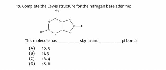 10. Complete the Lewis structure for the nitrogen base adenine:
NH₂
Bo
This molecule has
(A) 10,5
(B)
11, 3
(C)
16,4
(D)
18,6
C-H
sigma and
pi bonds.