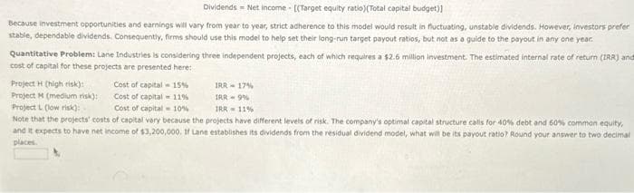 Dividends Net income [(Target equity ratio)(Total capital budget)]
Because investment opportunities and earnings will vary from year to year, strict adherence to this model would result in fluctuating, unstable dividends. However, investors prefer
stable, dependable dividends. Consequently, firms should use this model to help set their long-run target payout ratios, but not as a guide to the payout in any one year.
Quantitative Problem: Lane Industries is considering three independent projects, each of which requires a $2.6 million investment. The estimated internal rate of return (IRR) and
cost of capital for these projects are presented here:
Project H (high risk):
Project M (medium risk):
Cost of capital
Cost of capital
15%
11%
IRR 17%
IRR 9%
Project L (low risk):
Cost of capital 10%
IRR 11%
Note that the projects' costs of capital vary because the projects have different levels of risk. The company's optimal capital structure calls for 40% debt and 60% common equity,
and it expects to have net income of $3,200,000. If Lane establishes its dividends from the residual dividend model, what will be its payout ratio? Round your answer to two decimal
places.