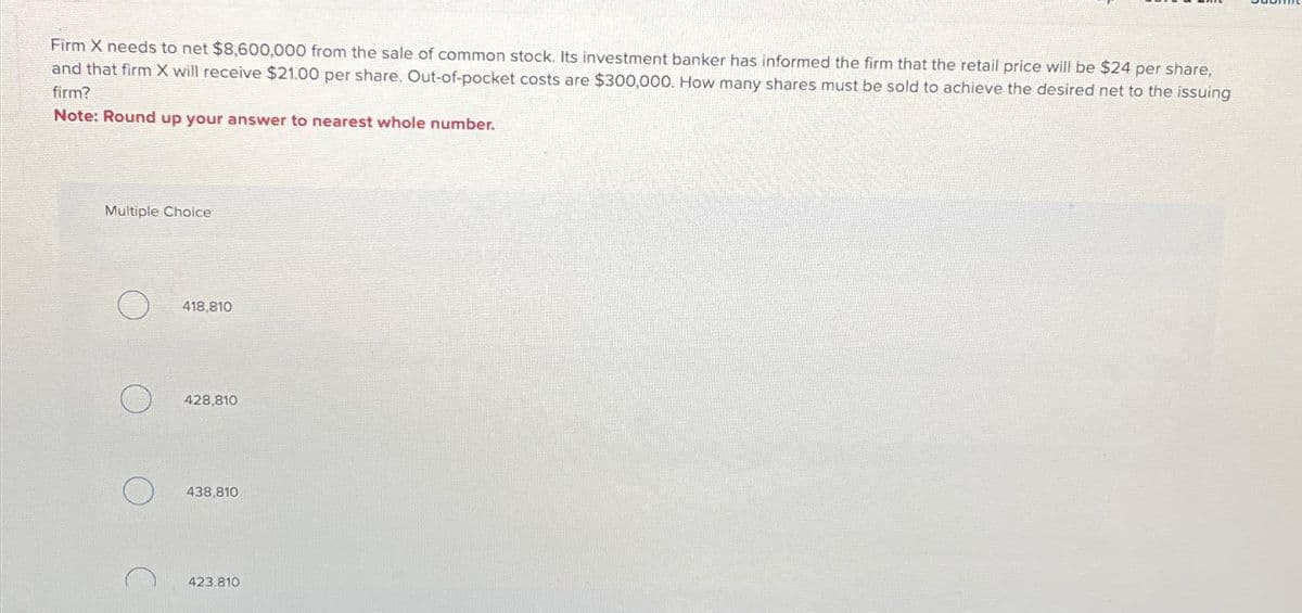 Firm X needs to net $8,600,000 from the sale of common stock. Its investment banker has informed the firm that the retail price will be $24 per share,
and that firm X will receive $21.00 per share. Out-of-pocket costs are $300,000. How many shares must be sold to achieve the desired net to the issuing
firm?
Note: Round up your answer to nearest whole number.
Multiple Choice
418,810
428,810
438,810
423.810