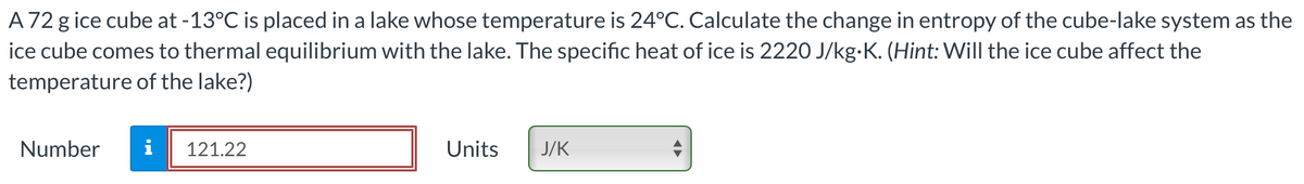 A 72 g ice cube at -13°C is placed in a lake whose temperature is 24°C. Calculate the change in entropy of the cube-lake system as the
ice cube comes to thermal equilibrium with the lake. The specific heat of ice is 2220 J/kg.K. (Hint: Will the ice cube affect the
temperature of the lake?)
Number
i 121.22
Units
J/K