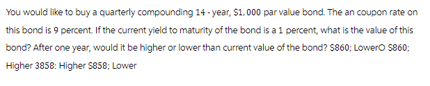 You would like to buy a quarterly compounding 14-year, $1,000 par value bond. The an coupon rate on
this bond is 9 percent. If the current yield to maturity of the bond is a 1 percent, what is the value of this
bond? After one year, would it be higher or lower than current value of the bond? $860; LowerO $860;
Higher 3858: Higher $858; Lower