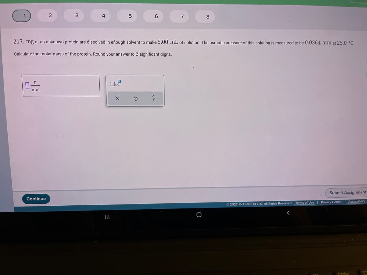 4
7
8.
217. mg of an unknown protein are dissolved in eñough solvent to make 5.00 mL of solution. The osmotic pressure of this solution is measured to be 0.0364 atm at 25.0 °C.
Calculate the molar mass of the protein. Round your answer to 3 significant digits.
mol
Submit Assignment
Continue
Terms of Use | Privacy Center | Accessibility
O 2022 McGraw Hill LLC. AIl Rights Reserved.
II
Finder
