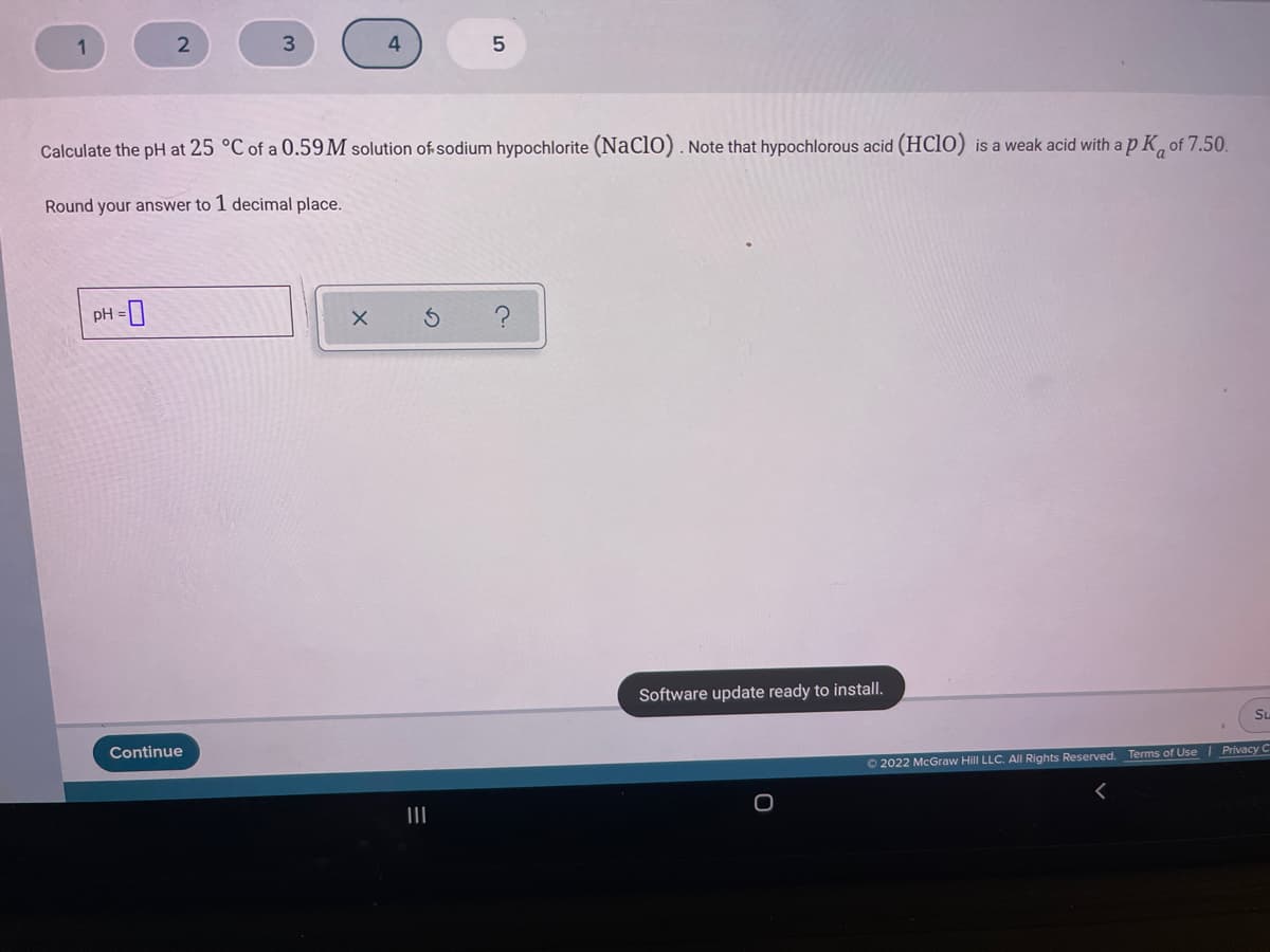 1
2
4
Calculate the pH at 25 °C of a 0.59M solution of sodium hypochlorite (NaClO) . Note that hypochlorous acid (HC10) is a weak acid with a p K, of 7.50.
Round your answer to 1 decimal place.
pH =
Software update ready to install.
Su
Continue
O 2022 McGraw Hill LLC. All Rights Reserved. Terms of Use | Privacy C
II
の
