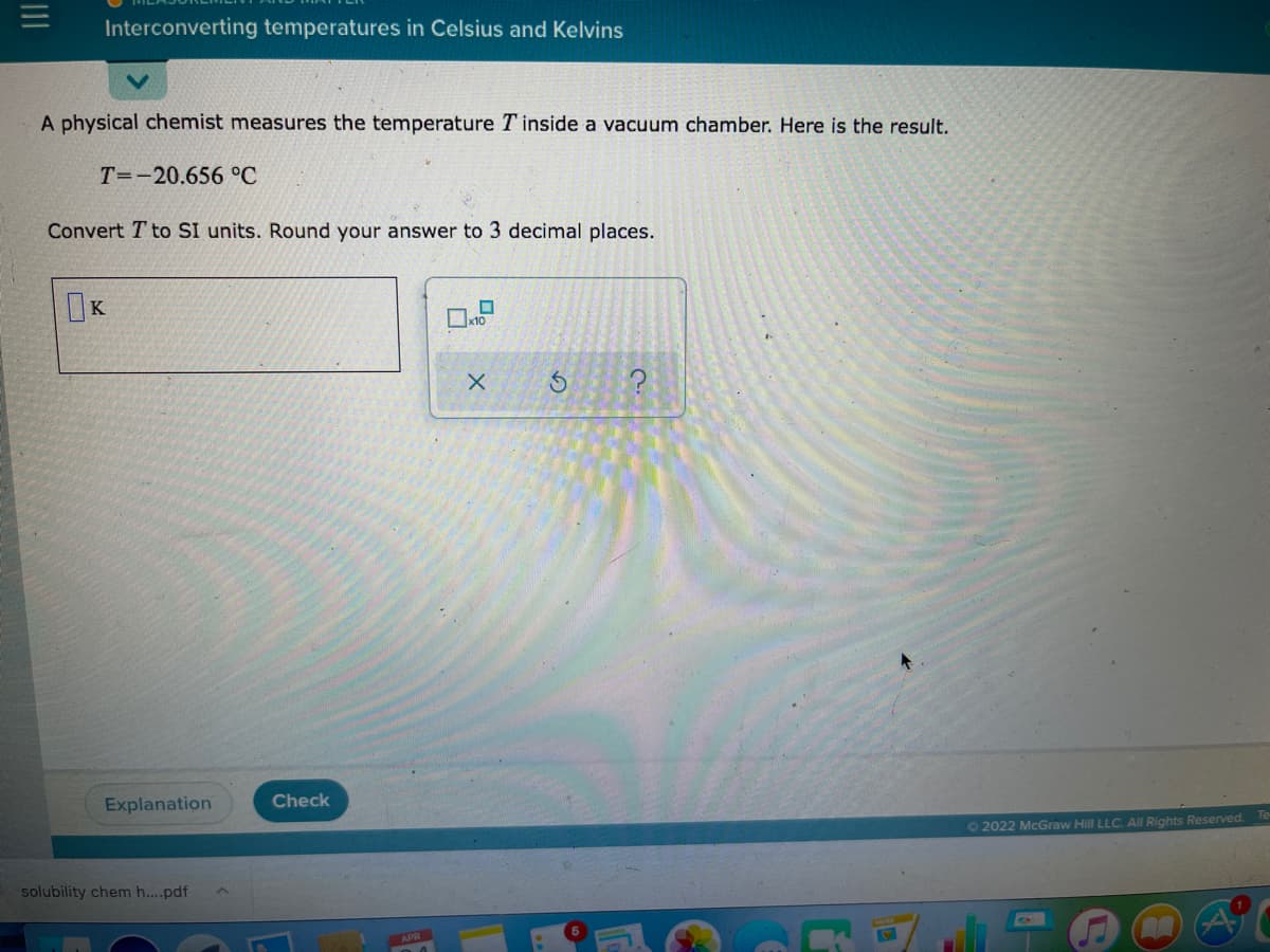 Interconverting temperatures in Celsius and Kelvins
A physical chemist measures the temperature T inside a vacuum chamber. Here is the result.
T=-20.656 °C
Convert T to SI units. Round your answer to 3 decimal places.
x10
Explanation
Check
Te
O2022 McGraw Hill LLC. All Rights Reserved.
solubility chem h...pdf

