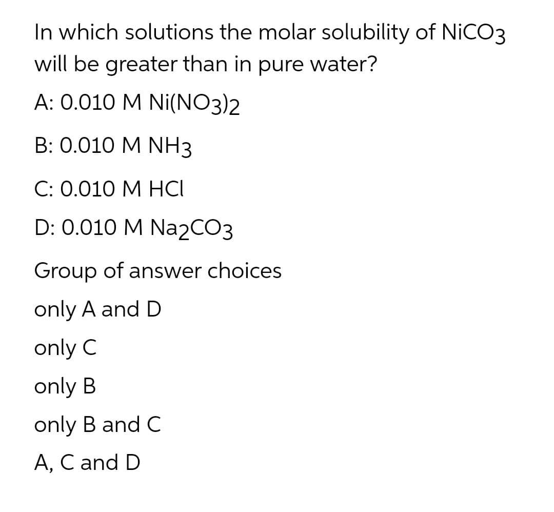 In which solutions the molar solubility of NICO3
will be greater than in pure water?
A: 0.010 M Ni(NO3)2
B: 0.010 M NH3
С: 0.010 М НСІ
D: 0.010 M Na2CO3
Group of answer choices
only A and D
only C
only B
only B and C
A, C and D
