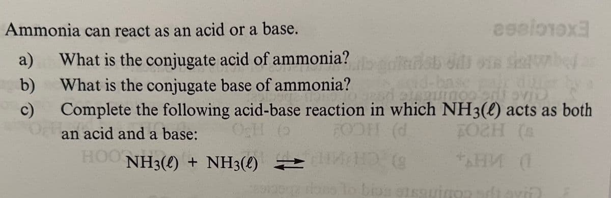 Ammonia can react as an acid or a base.
a)
What is the conjugate acid of ammonia?
b)
What is the conjugate base of ammonia?
c)
arist dit ons servbed as
Complete the following acid-base reaction in which NH3(e) acts as both
an acid and a base:
OcH 6
HOONH3() + NH3() =
OOH (d
FOZH (s
*АНИ (1
sqz ions to biosqu adtavið