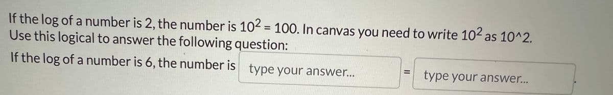 If the log of a number is 2, the number is 10² = 100. In canvas you need to write 10² as 10^2.
Use this logical to answer the following question:
If the log of a number is 6, the number is type your answer...
type your answer...